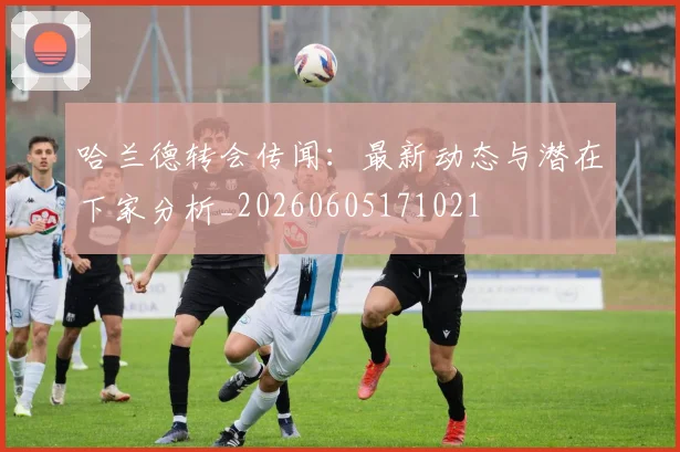 哈兰德转会传闻:最新动态与潜在下家分析_20260605171021