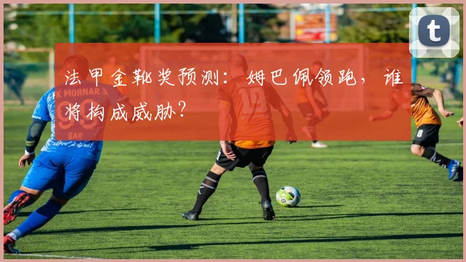 法甲金靴奖预测:姆巴佩领跑,谁将构成威胁?