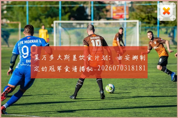 莱万多夫斯基饮食计划:由安娜制定的冠军食谱揭秘_20260703181813
