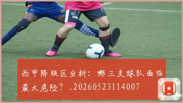 西甲降级区分析:哪三支球队面临最大危险?_20260523114007