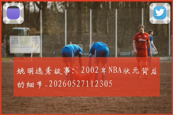 姚明选秀故事:2002年NBA状元背后的细节_20260527112305