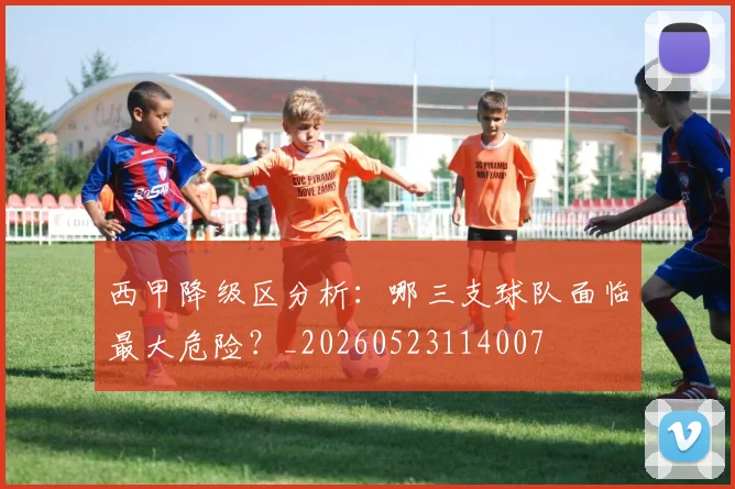 西甲降级区分析：哪三支球队面临最大危险？_20260523114007
