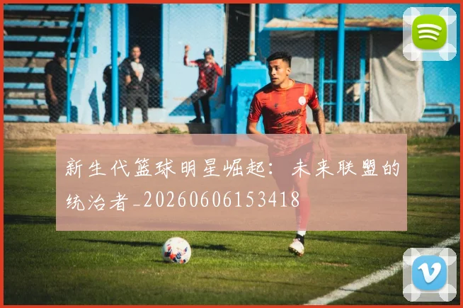 新生代篮球明星崛起：未来联盟的统治者_20260606153418